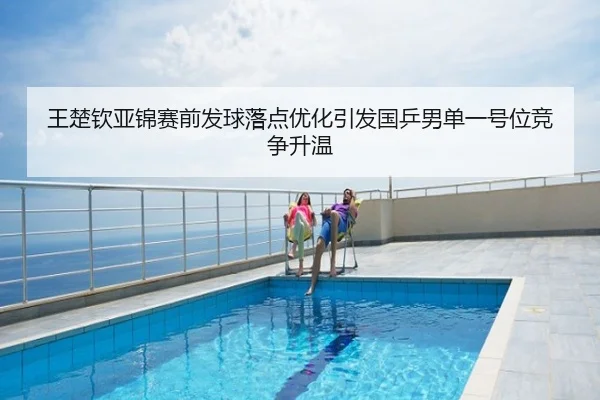 王楚钦亚锦赛前发球落点优化引发国乒男单一号位竞争升温