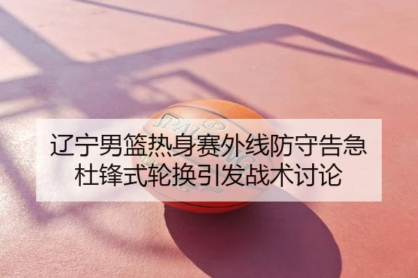 辽宁男篮热身赛外线防守告急 杜锋式轮换引发战术讨论