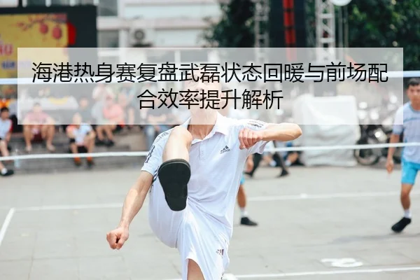 海港热身赛复盘武磊状态回暖与前场配合效率提升解析