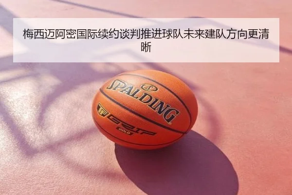 梅西迈阿密国际续约谈判推进球队未来建队方向更清晰